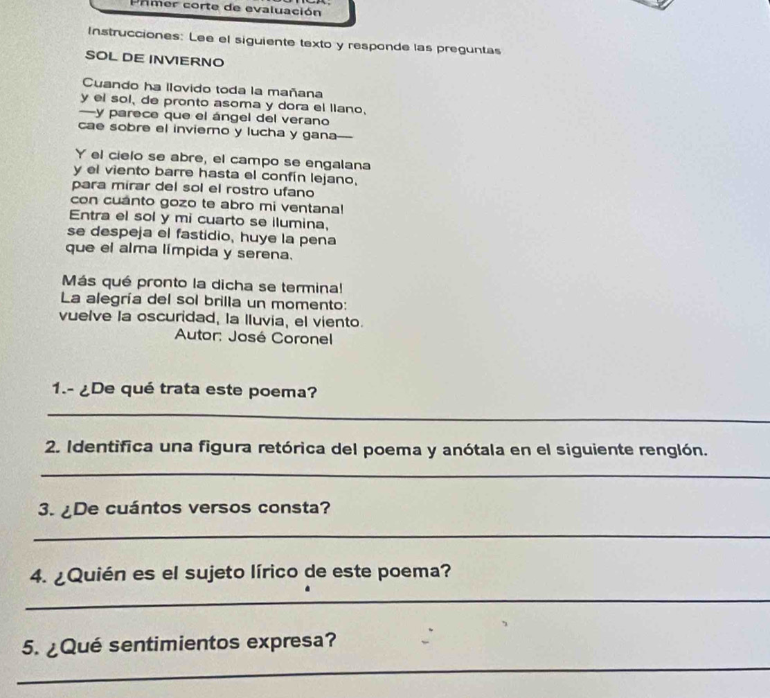 Primer corte de evaluación 
Instrucciones: Lee el siguiente texto y responde las preguntas 
SOL DE INVERNO 
Cuando ha llovido toda la mañana 
y el sol, de pronto asoma y dora el liano, 
—y parece que el ángel del verano 
cae sobre el inviero y lucha y gana---- 
Y el cielo se abre, el campo se engalana 
y el viento barre hasta el confín lejano, 
para mirar del sol el rostro ufano 
con cuanto gozo te abro mi ventana! 
Entra el sol y mi cuarto se ilumina, 
se despeja el fastidio, huye la pena 
que el alma límpida y serena. 
Más qué pronto la dicha se terminal 
La alegría del sol brilla un momento: 
vuelve la oscuridad, la lluvia, el viento. 
Autor: José Coronel 
1.- ¿De qué trata este poema? 
_ 
2. Identifica una figura retórica del poema y anótala en el siguiente renglón. 
_ 
3. ¿De cuántos versos consta? 
_ 
4. ¿Quién es el sujeto lírico de este poema? 
_ 
5. ¿Qué sentimientos expresa? 
_