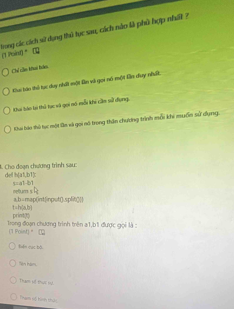 Trong các cách sử dụng thủ tục sau, cách nào là phủ hợp nhất ?
(1 Point) * τ
Chỉ cần khai báo.
Khai báo thủ tục duy nhất một lần và gọi nó một lần duy nhất
Khai báo lại thủ tục và gọi nó mỗi khi cần sử dụng.
Khai báo thủ tục một lần và gọi nó trong thân chương trình mỗi khi muốn sử dụng.
4. Cho đoạn chương trình sau:
def h(a1,b1) :
s=a1-b1
return s
a,b=r map(int(input().split()))
t=h(a,b)
print(t)
Trong đoạn chương trình trên a1, b1 được gọi là :
(1 Point) *
Biến cục bộ.
Tên hàm.
Tham số thực sự.
Tham số hình thức