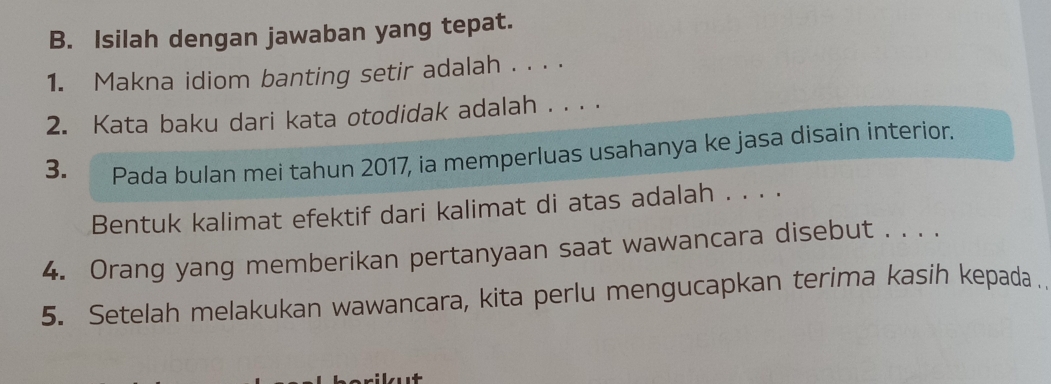 Isilah dengan jawaban yang tepat. 
1. Makna idiom banting setir adalah . . . . 
2. Kata baku dari kata otodidak adalah . . . . 
3. Pada bulan mei tahun 2017, ia memperluas usahanya ke jasa disain interior. 
Bentuk kalimat efektif dari kalimat di atas adalah . . . . 
4. Orang yang memberikan pertanyaan saat wawancara disebut . . . . 
5. Setelah melakukan wawancara, kita perlu mengucapkan terima kasih kepada