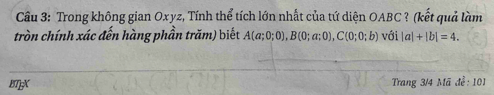 Trong không gian Oxyz, Tính thể tích lớn nhất của tứ diện OABC? (kết quả làm
tròn chính xác đến hàng phần trăm) biết A(a;0;0), B(0;a;0), C(0;0;b) với |a|+|b|=4. 
BTEX Trang 3/4 Mã đề: 101