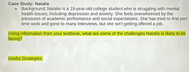 Case Study: Natalie 
Background: Natalie is a 19-year -old college student who is struggling with mental 
health issues, including depression and anxiety. She feels overwhelmed by the 
pressures of academic performance and social expectations. She has tried to find part 
time work and gone to many interviews, but she isn't getting offered a job. 
Using information from your textbook, what are some of the challenges Natalie is likely to be 
facing? 
Useful Strategies: