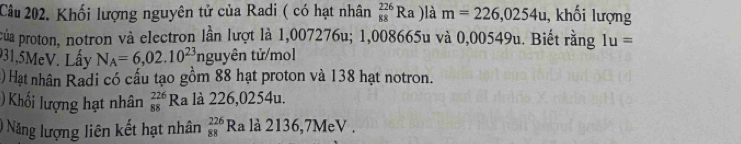 Khối lượng nguyên tử của Radi ( có hạt nhân _(88)^(226)Ra )là m=226,0254u , khối lượng 
của proton, notron và electron lần lượt là 1,007276u; 1,008665u và 0,00549u. Biết rằng Iu=
931,5MeV. Lấy N_A=6,02.10^(23) tnguyên tử/mol 
() Hạt nhân Radi có cấu tạo gồm 88 hạt proton và 138 hạt notron. 
)Khối lượng hạt nhân _(88)^(226)Ra à là 226,0254u. 
) Năng lượng liên kết hạt nhân beginarrayr 226 88endarray Ra là 2136,7MeV.