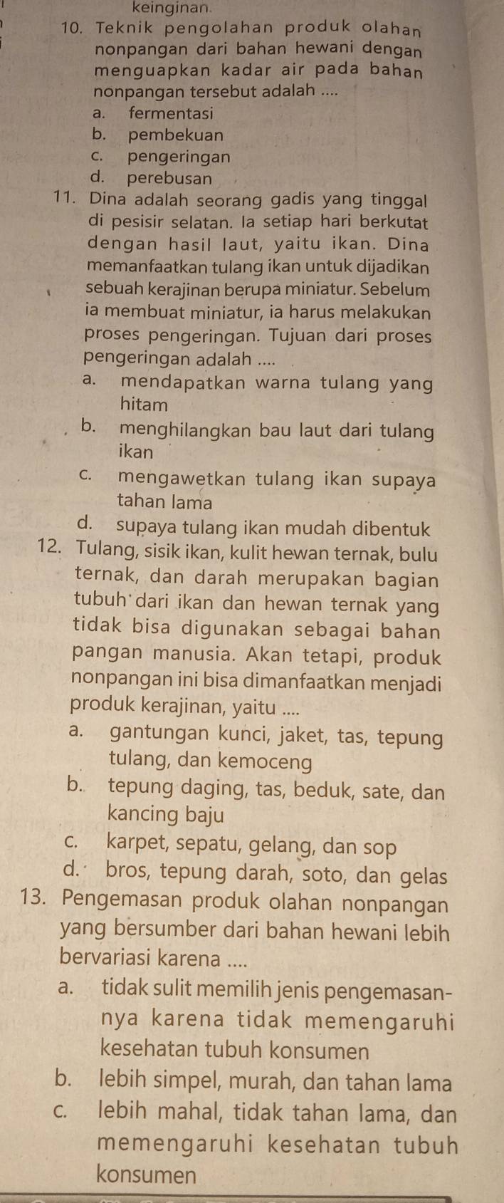 keinginan
10. Teknik pengolahan produk olahan
nonpangan dari bahan hewani dengan
menguapkan kadar air pada bahan
nonpangan tersebut adalah ....
a. fermentasi
b. pembekuan
c. pengeringan
d. perebusan
11. Dina adalah seorang gadis yang tinggal
di pesisir selatan. Ia setiap hari berkutat
dengan hasil laut, yaitu ikan. Dina
memanfaatkan tulang ikan untuk dijadikan
sebuah kerajinan berupa miniatur. Sebelum
ia membuat miniatur, ia harus melakukan
proses pengeringan. Tujuan dari proses
pengeringan adalah ....
a. mendapatkan warna tulang yang
hitam
b. menghilangkan bau laut dari tulang
ikan
c. mengawetkan tulang ikan supaya
tahan lama
d. supaya tulang ikan mudah dibentuk
12. Tulang, sisik ikan, kulit hewan ternak, bulu
ternak, dan darah merupakan bagian
tubuh dari ikan dan hewan ternak yang
tidak bisa digunakan sebagai bahan
pangan manusia. Akan tetapi, produk
nonpangan ini bisa dimanfaatkan menjadi
produk kerajinan, yaitu ....
a. gantungan kunci, jaket, tas, tepung
tulang, dan kemoceng
b. tepung daging, tas, beduk, sate, dan
kancing baju
c. karpet, sepatu, gelang, dan sop
d. bros, tepung darah, soto, dan gelas
13. Pengemasan produk olahan nonpangan
yang bersumber dari bahan hewani lebih
bervariasi karena ....
a. tidak sulit memilih jenis pengemasan-
nya karena tidak memengaruhi
kesehatan tubuh konsumen
b. lebih simpel, murah, dan tahan lama
c. lebih mahal, tidak tahan lama, dan
memengaruhi kesehatan tubuh
konsumen