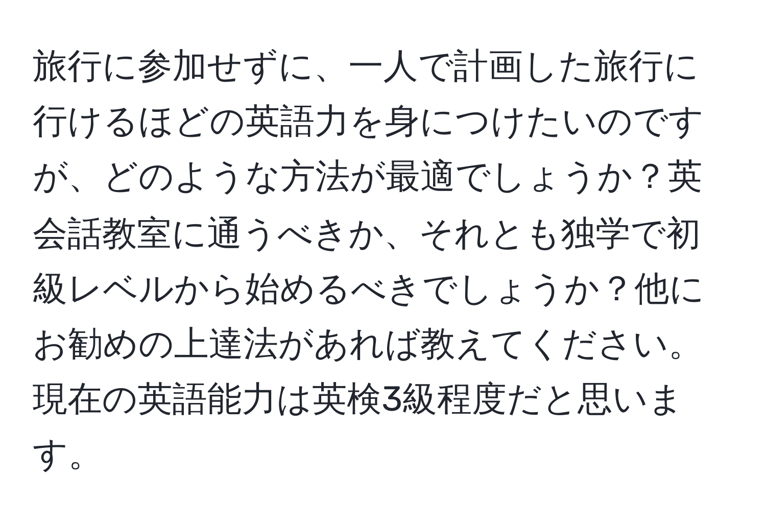 旅行に参加せずに、一人で計画した旅行に行けるほどの英語力を身につけたいのですが、どのような方法が最適でしょうか？英会話教室に通うべきか、それとも独学で初級レベルから始めるべきでしょうか？他にお勧めの上達法があれば教えてください。現在の英語能力は英検3級程度だと思います。