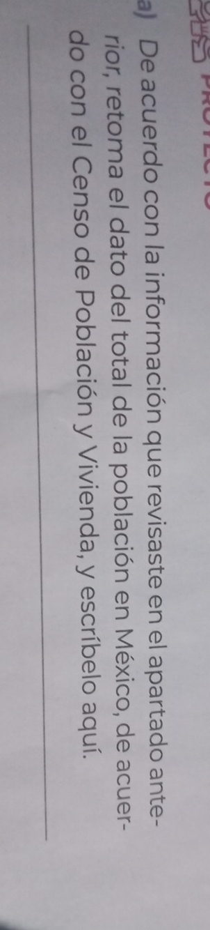 a De acuerdo con la información que revisaste en el apartado ante- 
rior, retoma el dato del total de la población en México, de acuer- 
do con el Censo de Población y Vivienda, y escríbelo aquí. 
_