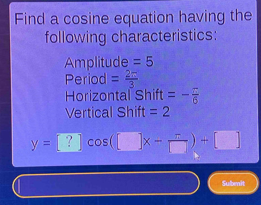 Find a cosine equation having the 
following characteristics: 
Amplitude =5
Period = 2π /3 
Horizontal Shift =- π /6 
Vertical Shift =2
y=[?]cos ([]x+ π /[] )+[]
Submit