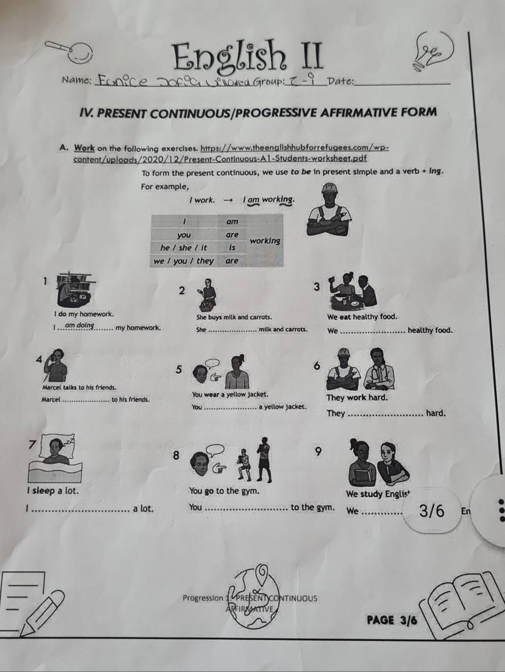 English II 
Name: confce xºO#ca Group:_ Date:_ 
IV. PRESENT CONTINUOUS/PROGRESSIVE AFFIRMATIVE FORM 
A. Work on the following exercises. https://www.theenglishhubforrefugees.com/wp- 
content/uploads/2020/12/Present-Continuous-A1-Students-worksheet.pdf 
To form the present continuous, we use to be in present simple and a verb + ing. 
For example, 
I work. I am working. 
1 
2 
3 
I do my homework. She buys milk and carrots. We eat healthy food. 
I am doing my homework. She _milk and carrots. We_ healthy food. 
4 
5 
6 
Marcel talks to his friends. 
Marcel _to his friends. You wear a yellow jacket. They work hard. 
You_ a yellow jacket. 
They _hard. 
7 
8 
9 
I sleep a lot. We study Englis' 
_a lot. You _to the gym. We _3/6 En 
Progression present continuous 
RFIRMATIVE 
PAGE 3/6