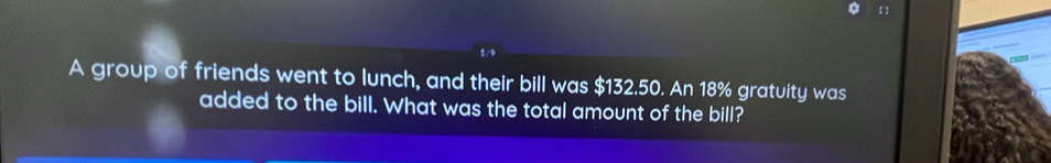 【】 
5/0 
A group of friends went to lunch, and their bill was $132.50. An 18% gratuity was 
added to the bill. What was the total amount of the bill?