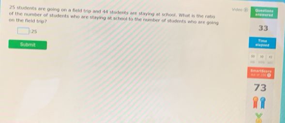 Video ③ Questions
25 students are going on a field trip and 44 students are staying at school. What is the ratio answered
of the number of students who are staying at school to the number of students who are going 
on the field trip?
□ : 25
33
Submit elapsed Time
60 10 4
' ' 
out of 100 ③ SmartScore
73