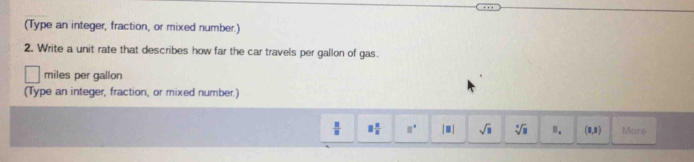 (Type an integer, fraction, or mixed number.) 
2. Write a unit rate that describes how far the car travels per gallon of gas.
miles per gallon
(Type an integer, fraction, or mixed number.)
 □ /□   □  □ /□   □^(□) |□ | sqrt(□ ) sqrt[□](□ ) □. (8,8) More