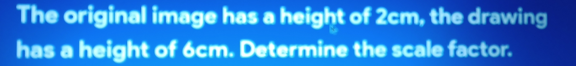 The original image has a height of 2cm, the drawing 
has a height of 6cm. Determine the scale factor.