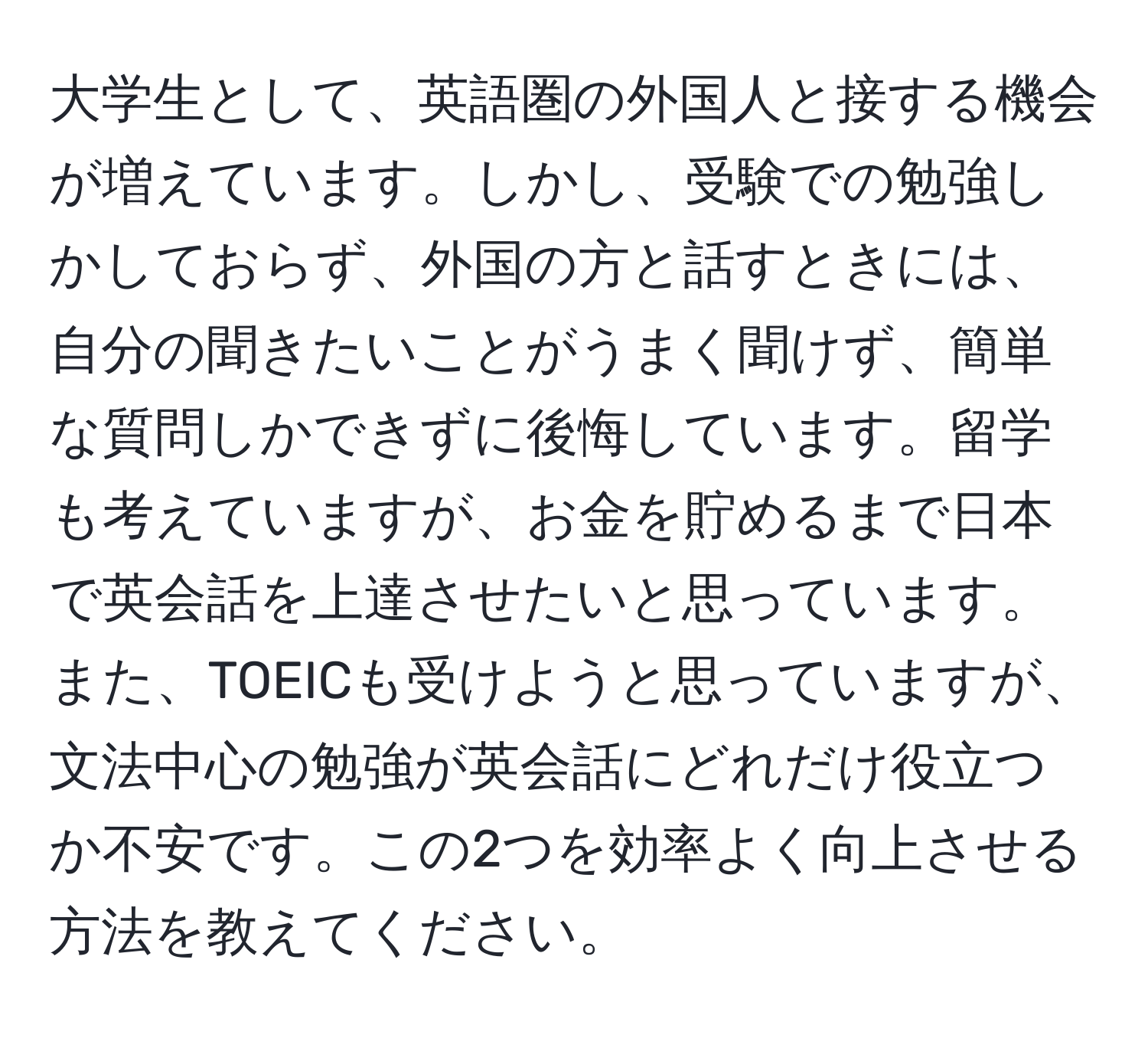 大学生として、英語圏の外国人と接する機会が増えています。しかし、受験での勉強しかしておらず、外国の方と話すときには、自分の聞きたいことがうまく聞けず、簡単な質問しかできずに後悔しています。留学も考えていますが、お金を貯めるまで日本で英会話を上達させたいと思っています。また、TOEICも受けようと思っていますが、文法中心の勉強が英会話にどれだけ役立つか不安です。この2つを効率よく向上させる方法を教えてください。