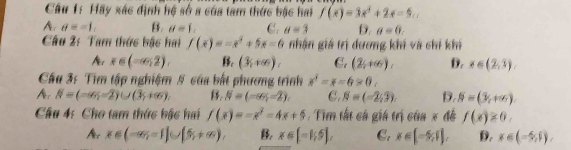 Hãy xác định hệ số a của tâm thức bậc hai f(x)=3x^2+2x=5...
A a==1,
B. θ =1, C. θ =3 D. θ =0. 
Câu 2: Tam thức bậc hai f(x)=-x^2+5x-6 nhận giá trị dương khí và chỉ khí
x∈ (-∈fty ,2), B. (3,+∈fty ), C. (2y+6), D. x∈ (2,3). 
Câu 3: Tìm tập nghiệm 5 của bắt phương trình x^2-x-6>0c
Ar N=(-∈fty ,-2)∪ (3,+∈fty ) B, S=(-∈fty ,-2) C. S=(-2,3). D. S=(3,+∈fty ). 
Câu 4: Cho tam thức bậc hai f(x)=-x^2-4x+5 Tim tất cá giá trị của x đề f(x)≥ 0,
Ar x∈ (-∈fty ,-1]∪ [5,+∈fty ), B. x∈ [-1,5], C. x∈ [-5,1], D. x∈ (-5,1).