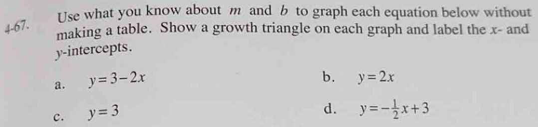 Use what you know about m and b to graph each equation below without
4-67.
making a table. Show a growth triangle on each graph and label the x - and
y-intercepts.
a. y=3-2x
b. y=2x
c. y=3
d. y=- 1/2 x+3