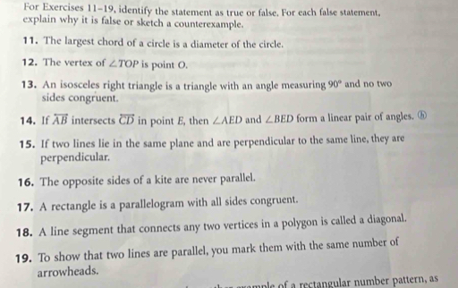 For Exercises 11-19, identify the statement as true or false. For each false statement, 
explain why it is false or sketch a counterexample. 
11. The largest chord of a circle is a diameter of the circle. 
12. The vertex of ∠ TOP is point O. 
13. An isosceles right triangle is a triangle with an angle measuring 90° and no two 
sides congruent. 
14. If overleftrightarrow AB intersects overleftrightarrow CD in point E, then ∠ AED and ∠ BED form a linear pair of angles. ⓗ 
15. If two lines lie in the same plane and are perpendicular to the same line, they are 
perpendicular. 
16. The opposite sides of a kite are never parallel. 
17. A rectangle is a parallelogram with all sides congruent. 
18. A line segment that connects any two vertices in a polygon is called a diagonal. 
19. To show that two lines are parallel, you mark them with the same number of 
arrowheads. 
ample of a rectangular number pattern, as