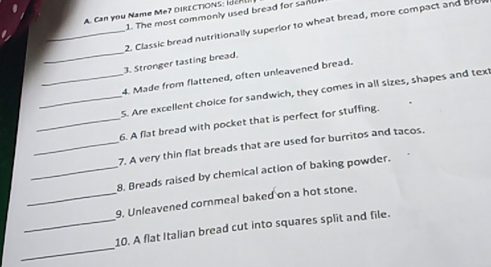 Can you Name Me? DIRECTIONS : I e 
1. The most commonly used bread for sand 
_2. Classic bread nutritionally superior to wheat bread, more compact and bro 
_ 
3. Stronger tasting bread. 
4. Made from flattened, often unleavened bread. 
_5. Are excellent choice for sandwich, they comes in all sizes, shapes and text 
_6. A flat bread with pocket that is perfect for stuffing. 
_7. A very thin flat breads that are used for burritos and tacos. 
_8. Breads raised by chemical action of baking powder. 
_9, Unleavened cornmeal baked on a hot stone. 
_ 
_10. A flat Italian bread cut into squares split and file.