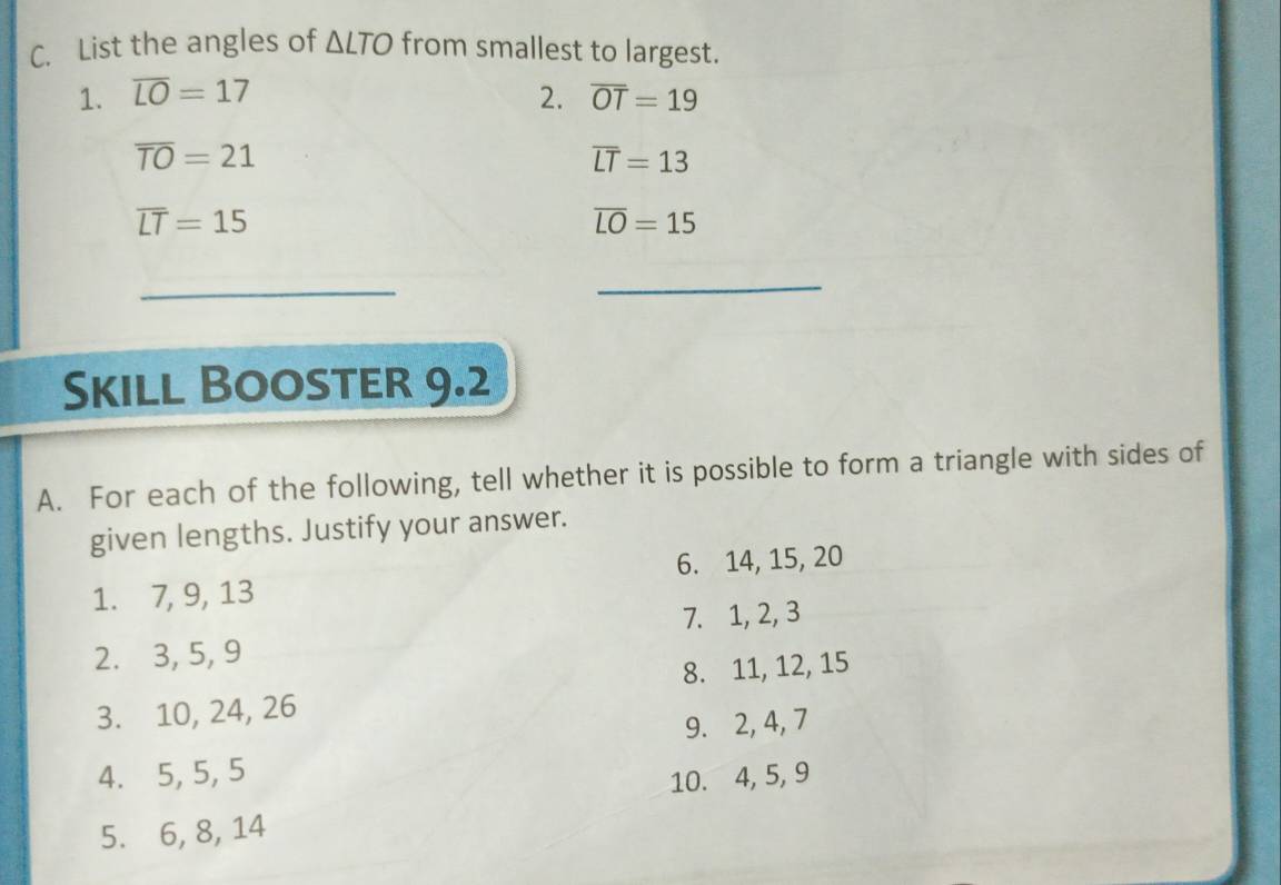 List the angles of △ LTO from smallest to largest. 
1. overline LO=17 2. overline OT=19
overline TO=21
overline LT=13
overline LT=15
overline LO=15
_ 
_ 
Skill Booster 9.2 
A. For each of the following, tell whether it is possible to form a triangle with sides of 
given lengths. Justify your answer. 
1. 7, 9, 13 6. 14, 15, 20
7. 1, 2, 3
2. 3, 5, 9
8. 11, 12, 15
3. 10, 24, 26
9. 2, 4, 7
4. 5, 5, 5
10. 4, 5, 9
5. 6, 8, 14