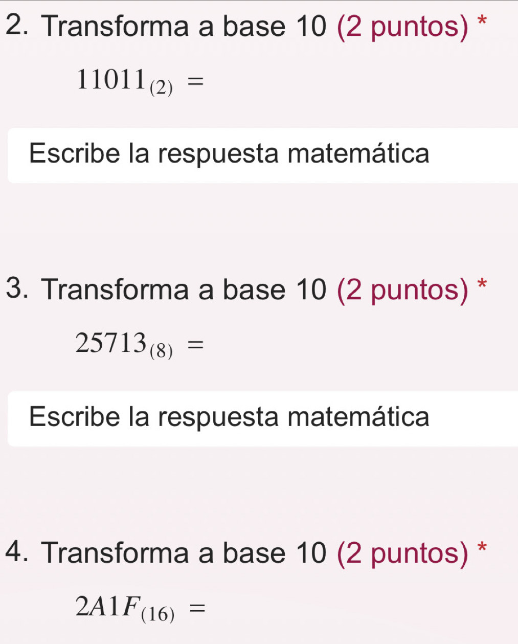 Transforma a base 10 (2 puntos) *
11011_(2)=
Escribe la respuesta matemática 
3. Transforma a base 10 (2 puntos) *
25713_(8)=
Escribe la respuesta matemática 
4. Transforma a base 10 (2 puntos) *
2A1F_(16)=