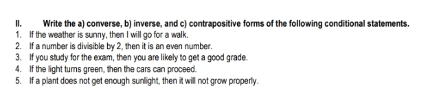 Write the a) converse, b) inverse, and c) contrapositive forms of the following conditional statements. 
1. If the weather is sunny, then I will go for a walk. 
2. If a number is divisible by 2, then it is an even number. 
3. If you study for the exam, then you are likely to get a good grade. 
4. If the light turns green, then the cars can proceed. 
5. If a plant does not get enough sunlight, then it will not grow properly.