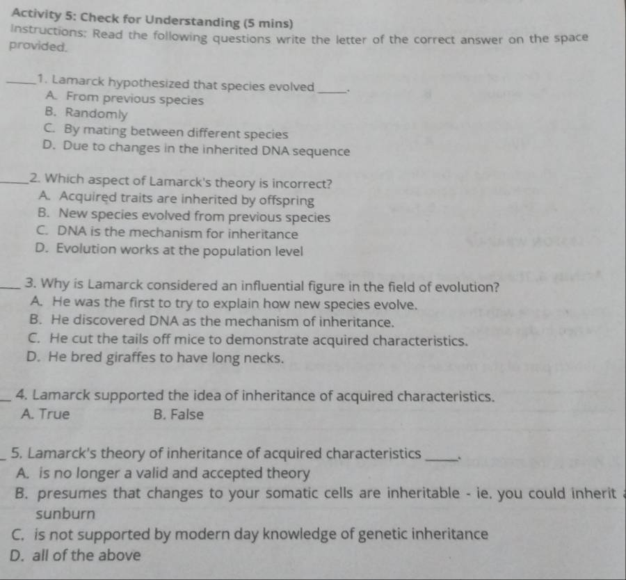 Activity 5: Check for Understanding (5 mins)
Instructions: Read the following questions write the letter of the correct answer on the space
provided.
_1. Lamarck hypothesized that species evolved _、.
A. From previous species
B. Randomly
C. By mating between different species
D. Due to changes in the inherited DNA sequence
_2. Which aspect of Lamarck's theory is incorrect?
A. Acquired traits are inherited by offspring
B. New species evolved from previous species
C. DNA is the mechanism for inheritance
D. Evolution works at the population level
_3. Why is Lamarck considered an influential figure in the field of evolution?
A. He was the first to try to explain how new species evolve.
B. He discovered DNA as the mechanism of inheritance.
C. He cut the tails off mice to demonstrate acquired characteristics.
D. He bred giraffes to have long necks.
_4. Lamarck supported the idea of inheritance of acquired characteristics.
A. True B. False
_5. Lamarck's theory of inheritance of acquired characteristics_
A. is no longer a valid and accepted theory
B. presumes that changes to your somatic cells are inheritable - ie. you could inherit
sunburn
C. is not supported by modern day knowledge of genetic inheritance
D. all of the above