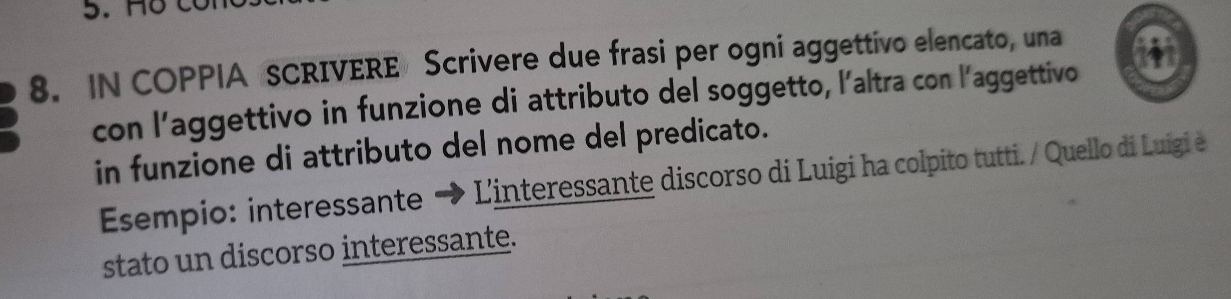 IN COPPIA SCRIVERE Scrivere due frasi per ogni aggettivo elencato, una 
con l’aggettivo in funzione di attributo del soggetto, l'altra con l'aggettivo 
in funzione di attributo del nome del predicato. 
Esempio: interessante → L'interessante discorso di Luigi ha colpito tutti./ Quello di Luigi e 
stato un discorso interessante.