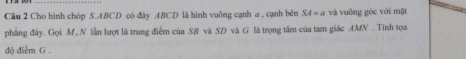 Cho hình chóp S. ABCD có đây ABCD là hình vuông cạnh a , cạnh bên SA=a và vuông gốc với mặt 
phẳng đây. Gọi M, N lần lượt là trung điểm của SB và SD và G là trọng tâm của tam giác AMN. Tinh tọa 
độ điễm G.