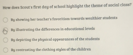 How does Scout's first day of school highlight the theme of social class?
By showing her teacher's favoritism towards wealthier students
By illustrating the differences in educational levels
By depicting the physical appearances of the students
By contrasting the clothing styles of the children