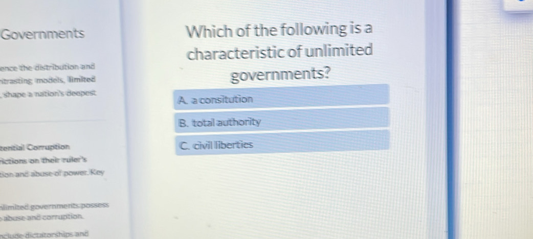 Governments Which of the following is a
characteristic of unlimited
ence the distribution and
ntrasting models, limited governments?
, shape a nation's deepest
A. a consitution
B. total authority
contial Corruption C. civil liberties
rictions on their ruler's
tion and abuse of power. Key
nlimited governments possess
abuse and corruption.
nclude dictatorships and