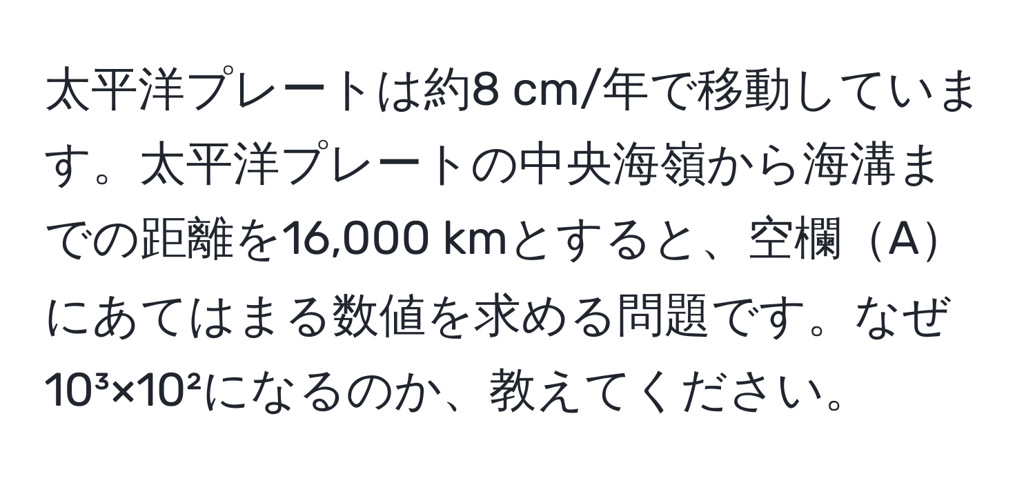 太平洋プレートは約8 cm/年で移動しています。太平洋プレートの中央海嶺から海溝までの距離を16,000 kmとすると、空欄Aにあてはまる数値を求める問題です。なぜ10³×10²になるのか、教えてください。