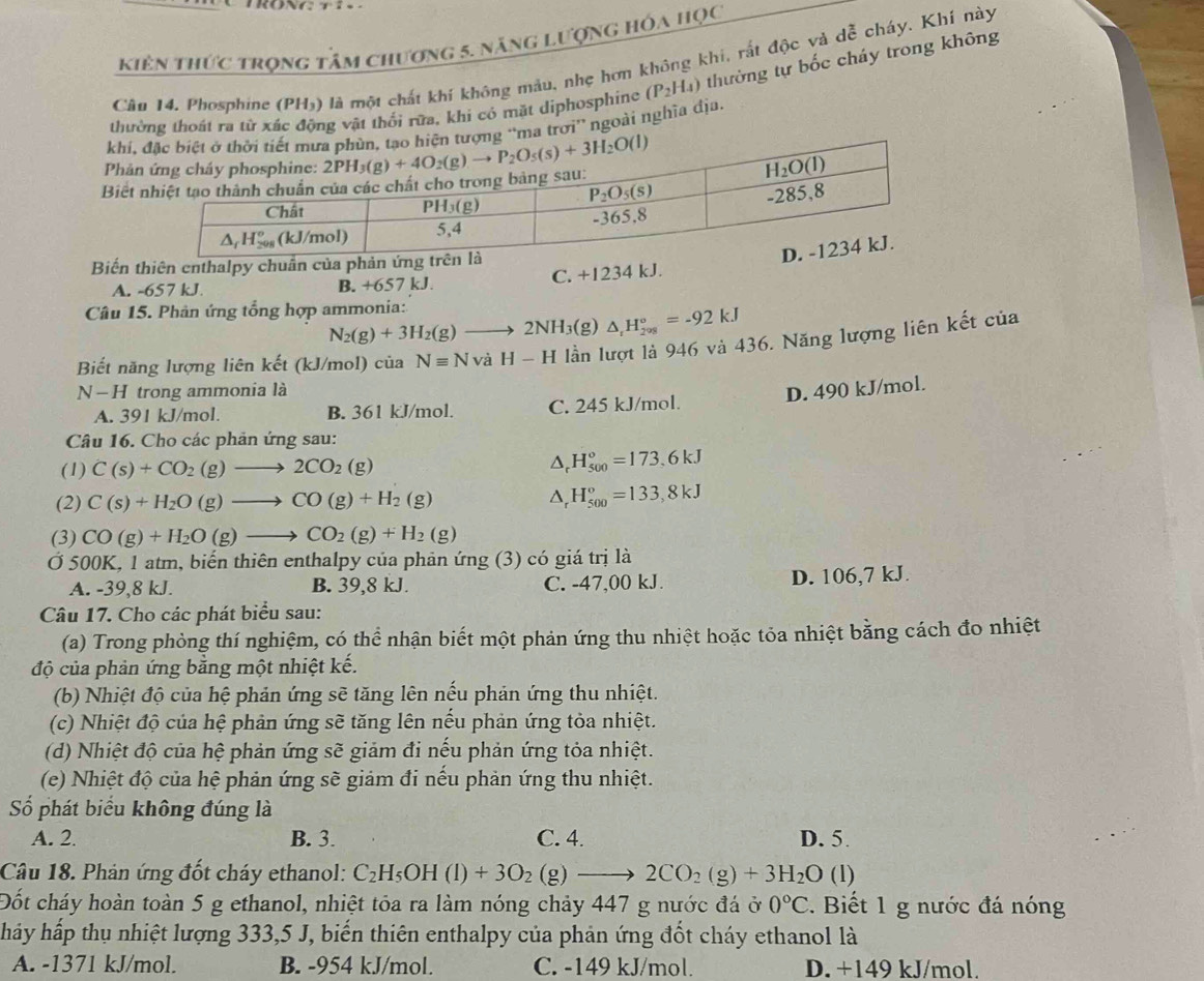 kiên thức trọng tâm chương 5. năng lượng hóa học
Câu 14. Phosphine (PH₃) là một chất khí không mẫu, nhẹ hơn không khi, rất độc và dễ cháy. Khí này
thường thoát ra tử xác động vật thối rữa, khi cỏ mặt diphosphine (P_2H_4) thường tự bốc cháy trong không
khi, tượng “ma trơi” ngoài nghĩa địa.
Phản
Biết 
Biến thiên enthalpy chu
A. -657 kJ. B. +6 57 kJ C. +1234 kJ.
Câu 15. Phản ứng tổng hợp ammonia:
N_2(g)+3H_2(g)to 2NH_3( (g ) △ _rH_(208)°=-92kJ
Biết năng lượng liên kết (kJ/mol) của Nequiv NvaH-H lần lượt là 946 và 436. Năng lượng liên kết của
N-H trong ammonia là
D. 490 kJ/mol.
A. 391 kJ/mol. B. 361 kJ/mol. C. 245 kJ/mol.
Câu 16. Cho các phản ứng sau:
(1) C(s)+CO_2(g)to 2CO_2(g) △ _rH_(500)°=173.6kJ
(2) C(s)+H_2O(g)to CO(g)+H_2(g)
△ _rH_(500)°=133,8kJ
(3) CO(g)+H_2O(g)to CO_2(g)+H_2(g)
Ở 500K, 1 atm, biến thiên enthalpy của phản ứng (3) có giá trị là
A. -39,8 kJ. B. 39,8 kJ. C. -47,00 kJ. D. 106,7 kJ.
Câu 17. Cho các phát biểu sau:
(a) Trong phòng thí nghiệm, có thể nhận biết một phản ứng thu nhiệt hoặc tỏa nhiệt bằng cách đo nhiệt
độ của phản ứng bằng một nhiệt kế.
(b) Nhiệt độ của hệ phản ứng sẽ tăng lên nếu phản ứng thu nhiệt.
(c) Nhiệt độ của hệ phản ứng sẽ tăng lên nếu phản ứng tỏa nhiệt.
(d) Nhiệt độ của hệ phản ứng sẽ giảm đi nếu phản ứng tỏa nhiệt.
(e) Nhiệt độ của hệ phản ứng sẽ giảm đi nếu phản ứng thu nhiệt.
Số phát biểu không đúng là
A. 2. B. 3. C. 4. D. 5.
Câu 18. Phản ứng đốt cháy ethanol: C_2H_5OH(l)+3O_2(g)to 2CO_2(g)+3H_2O (l)
Đốt cháy hoàn toàn 5 g ethanol, nhiệt tóa ra làm nóng chảy 447 g nước đá ở 0°C. Biết 1 g nước đá nóng
hảy hấp thụ nhiệt lượng 333,5 J, biến thiên enthalpy của phản ứng đốt cháy ethanol là
A. -1371 kJ/mol. B. -954 kJ/mol. C. -149 kJ/mol. D. +149 kJ/mol.