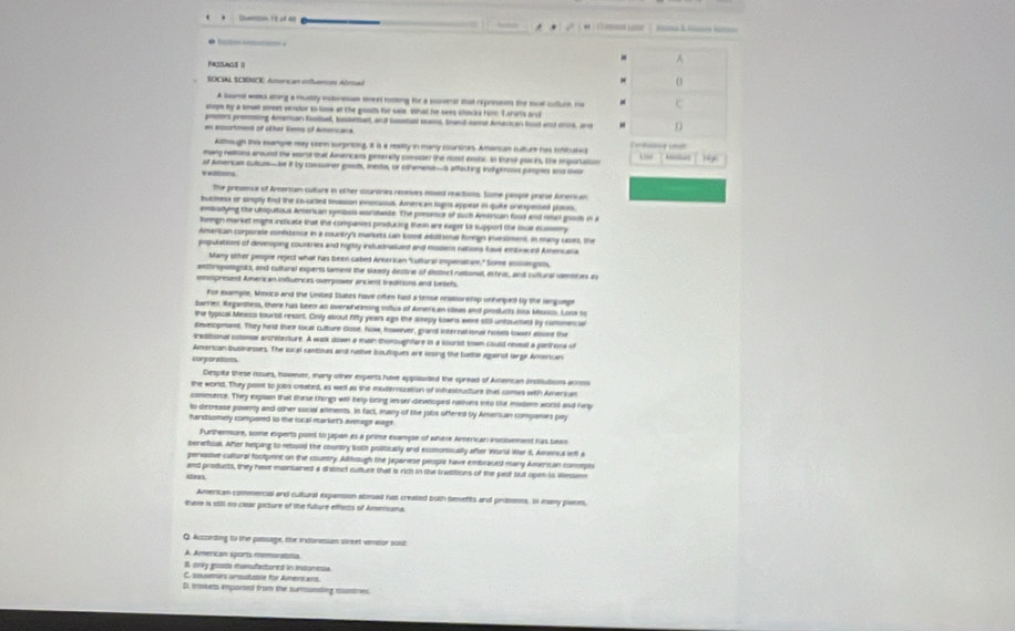A
SOCAL SCIDNCE Améncas cfnca Amal
A lounsl wa ating a mutiy intresan sreet rosting for a sovmt sat represents the tol cuuce r c
slopm by a smet street ventor to look at the gouds for cale. What he sees shocks Fom T arurts and
peers promting Amertan foolbel, basketbalt, and tuetal ams, Soand cee Amacican hud and cne, ar D
an accortment of oher Sems of Ameruaa
Athough thi esemple may seem surpricing, 8 is a realty in many courtines. Amancan sulture has iontuled  
many nelons around the eortl tut Aimericas geserally consiser the rust exstac. In Kurul paces, the inparation 14x
v  of Amenca Sullus—be it by cossuner goos, ieds, or othewe-S affiscking indpous ppes and th
The presence of Arnerian culture in other counones reseives ised reactios. Some peope prane Amencan
bucmess or unply end the co-crted inassion enocuous. Amenican logns appeat in quike onespensed plmis.
enbodyng the Uiquitous Amerian sentosa conitaste. The persence of suh American food and rean goods in a
foregn markel might indicate that the companes peoducing them are exper to support the ioue ecossmy
American corporse conbtence in a country's markets can koost additions forngn inveslment, in many cses, the
populations of deveoping countries and rigtly invlunauet and mosem rations fave entraced Amencala
Many other peopie reject what has been called Anserian "Lultural impenation." Some soslsingsts,
anthroponigsts, and cultural experts tament the stenly destire of dlttect nattonal, extre, and cultural cmmees es
ommpresent Ameri an infuences overpower ancient treditons and beliefs.
For eumple, Mnxico and the United States have often had a tense realioretip unheped by the languege
barrier Regandless, there has been al overwheinoing outics of Amerk an usas and proslucts siso Moncs. Loos to
the typical Mexcs tourtil resart. Cnly about fifty years ago the sleepy lowns were sit untoucted by commene
deveopment. They held thei local culture dose, Now, however, grand international noses lwer ebuse the
tradiional cotons axcritesture. A wak down a main thomoughfare is a lourist town Lould remal a plethons of
American businesses. The local cantisas and native bouttiques are lessing the bathle againt large Anterican
corporations
Despita these issues, however, many other experts have applauded the spread of Amencan instlutions arrss
the world. They post to jobs created, as well as the modernuzation of infrastructure that comes with American
comesence. They explain that these things will help bring lesser deveoped natiues into tie modern world and hrp
to decrease poverty and other social alments. In fact, many of the jobs offered by Amersan companes pay
hardsomely compored to the local market's average wage
Furthermure, some experts paet to jpan as a prime exampe of where Anterican invosement has teen
berietfcal. After helping to rebuuld the country both politically and economically after World War it, Aerca wfl a
pervasive cultural footpent on the couetry. Allhough the Japariese people have embraced many American conepts
aees and products, they have montained a distnct cutture that is rich in the trasitions of the ped but open to dessens
American commencal and cultural expansion atesad has created buth temefts and prosens. in many plases,
there is stll no clear picture of the fulture effects of Americana.
Q. Accseding to the passage, the ircloresian sireet veretor sost
A. American sports memorabilla
I. only goodi momufactored in indonesia
C. souamurs anoutatle für Amere ens
D. tsisets imported from the sumsunsting countries.