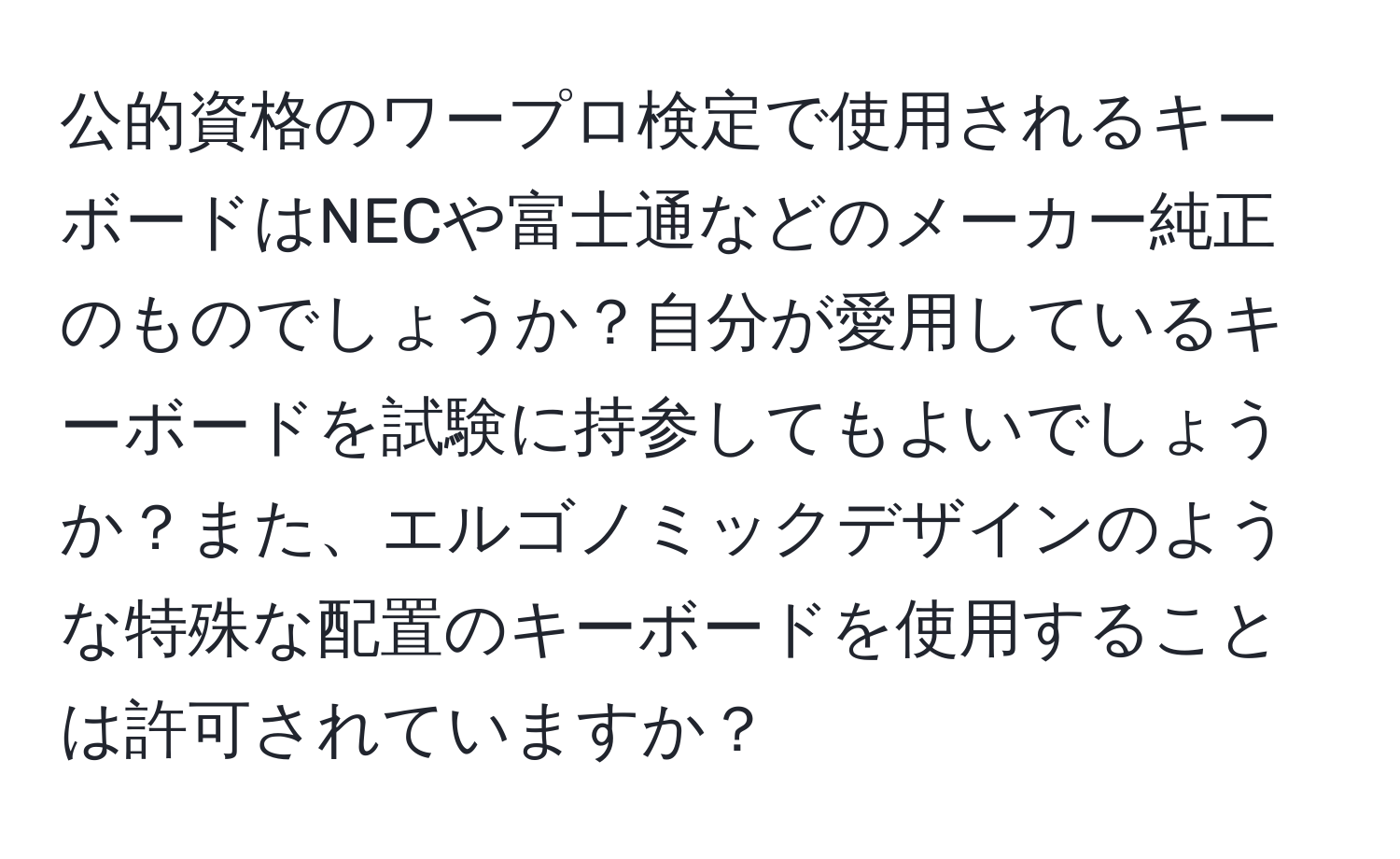 公的資格のワープロ検定で使用されるキーボードはNECや富士通などのメーカー純正のものでしょうか？自分が愛用しているキーボードを試験に持参してもよいでしょうか？また、エルゴノミックデザインのような特殊な配置のキーボードを使用することは許可されていますか？