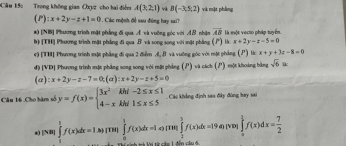 Trong không gian Oxyz cho hai điểm A(3;2;1) và B(-3;5;2) và mặt phẳng
(P) : x+2y-z+1=0. Các mệnh đề sau đúng hay sai?
a) [NB] Phương trình mặt phẳng đi qua A và vuông góc với AB nhận vector AB là một vecto pháp tuyến.
b) [TH] Phương trình mặt phẳng đi qua B và song song với mặt phẳng (P) là: x+2y-z-5=0
c) [TH] Phương trình mặt phẳng đi qua 2 điểm A, B và vuông góc với mặt phẳng (P) là: x+y+3z-8=0
d)[VD] Phương trình mặt phẳng song song với mặt phẳng (P) và cách (P) một khoảng bằng sqrt(6) là:
(a): x+2y-z-7=0;(alpha ):x+2y-z+5=0
Câu 16 .Cho hàm số y=f(x)=beginarrayl 3x^2khi-2≤ x≤ 1 4-xkhi1≤ x≤ 5endarray.. Các khẳng định sau đây đúng hay sai
a) |NB|∈tlimits _1^(1f(x)dx=1.b)|TH| _ ) ∈tlimits _0^(1f(x)dx=1.c)|TH|∈tlimits _2^3f(x)dx=19. ^circ) d) [VD] ∈tlimits _0^(2f(x)dx=frac 7)2
T n trả lời từ câu 1 đền câu 6.