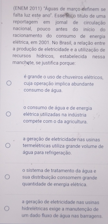 (ENEM 2011) ''Águas de março definem se
falta luz este ano'. Esse foião título de uma
reportagem em jornal de circulação
nacional, pouco antes do início do
racionamento do consumo de energia
elétrica, em 2001. No Brasil, a relação entre
a produção de eletricidade e a utilização de
recursos hídricos, estabelecida nessa
manchete, se justifica porque:
é grande o uso de chuveiros elétricos,
cuja operação implica abundante
consumo de água.
o consumo de água e de energia
elétrica utilizadas na indústria
compete com o da agricultura.
a geração de eletricidade nas usinas
termelétricas utiliza grande volume de
água para refrigeração.
o sistema de tratamento da água e
sua distribuição consomem grande
quantidade de energia elétrica.
a geração de eletricidade nas usinas
hidrelétricas exige a manutenção de
um dado fluxo de água nas barragens.