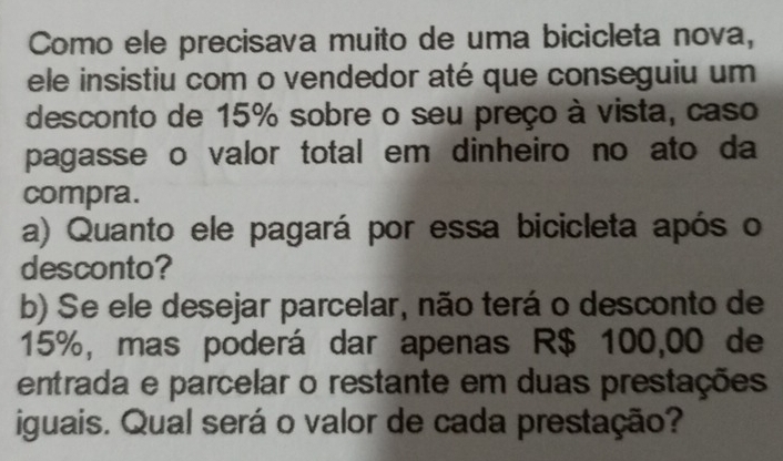 Como ele precisava muito de uma bicicleta nova, 
ele insistiu com o vendedor até que conseguiu um 
desconto de 15% sobre o seu preço à vista, caso 
pagasse o valor total em dinheiro no ato da 
compra. 
a) Quanto ele pagará por essa bicicleta após o 
desconto? 
b) Se ele desejar parcelar, não terá o desconto de
15%, mas poderá dar apenas R$ 100,00 de 
entrada e parcelar o restante em duas prestações 
iguais. Qual será o valor de cada prestação?