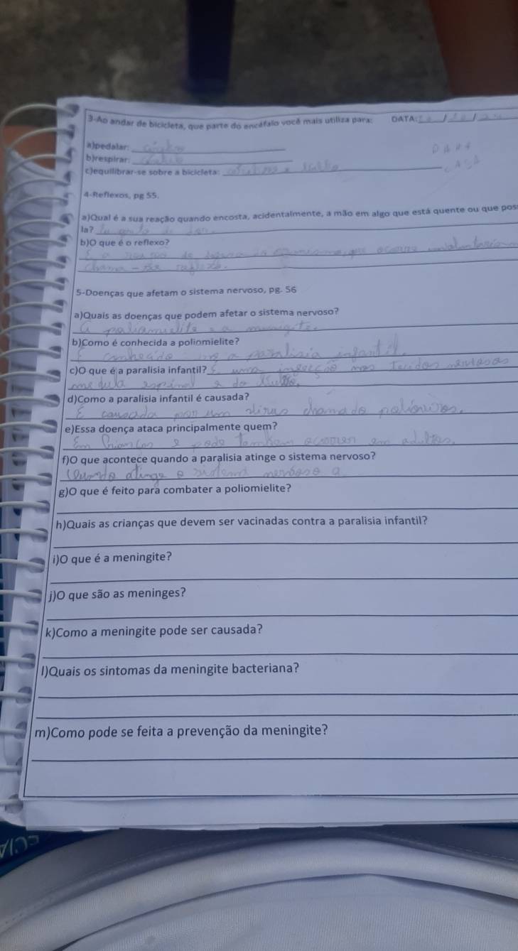 3-Ao andar de bicicleta, que parte do encéfalo você mais utiliza para: OATA 
_ 
a)pedalar: 
_ 
b)respirar._ 
c)equilibrar-se sobre a bicicleta: 
4-Reflexos, pg 55. 
_ 
a)Qual é a sua reação quando encosta, acidentalmente, a mão em algo que está quente ou que pos 
la ? 
_ 
b)O que é o reflexo? 
_ 
5-Doenças que afetam o sistema nervoso, pg. 56
_ 
a)Quais as doenças que podem afetar o sistema nervoso? 
_ 
b)Como é conhecida a poliomielite? 
_ 
_ 
c)O que é a paralisia infantil? 
d)Como a paralisia infantil é causada? 
_ 
e)Essa doença ataca principalmente quem? 
_ 
f)O que acontece quando a paralisia atinge o sistema nervoso? 
_ 
g)O que é feito para combater a poliomielite? 
_ 
h)Quais as crianças que devem ser vacinadas contra a paralisia infantil? 
_ 
i)O que é a meningite? 
_ 
j)O que são as meninges? 
_ 
k)Como a meningite pode ser causada? 
_ 
I)Quais os sintomas da meningite bacteriana? 
_ 
_ 
m)Como pode se feita a prevenção da meningite? 
_ 
_