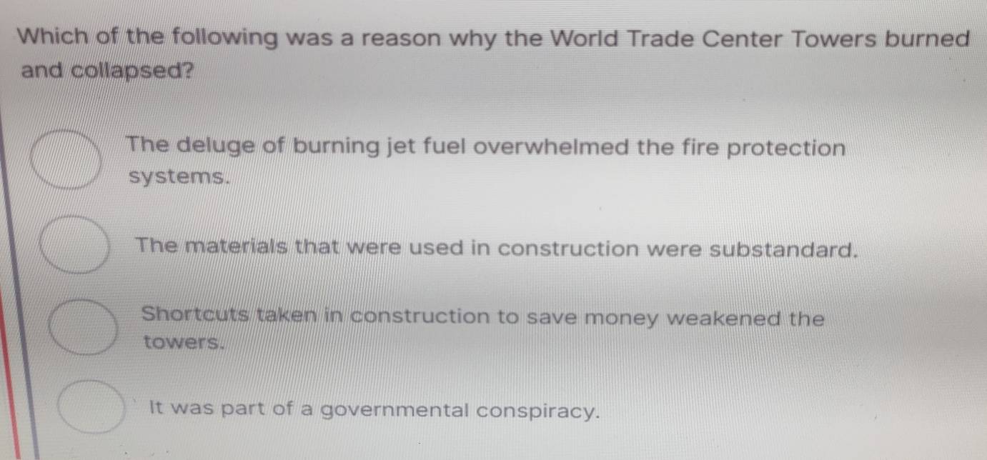 Which of the following was a reason why the World Trade Center Towers burned
and collapsed?
The deluge of burning jet fuel overwhelmed the fire protection
systems.
The materials that were used in construction were substandard.
Shortcuts taken in construction to save money weakened the
towers.
It was part of a governmental conspiracy.