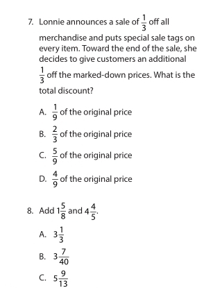 Lonnie announces a sale of  1/3  off all
merchandise and puts special sale tags on
every item. Toward the end of the sale, she
decides to give customers an additional
 1/3  off the marked-down prices. What is the
total discount?
A.  1/9  of the original price
B.  2/3  of the original price
C.  5/9  of the original price
D.  4/9  of the original price
8. Add 1 5/8  and 4 4/5 .
A. 3 1/3 
B. 3 7/40 
C. 5 9/13 