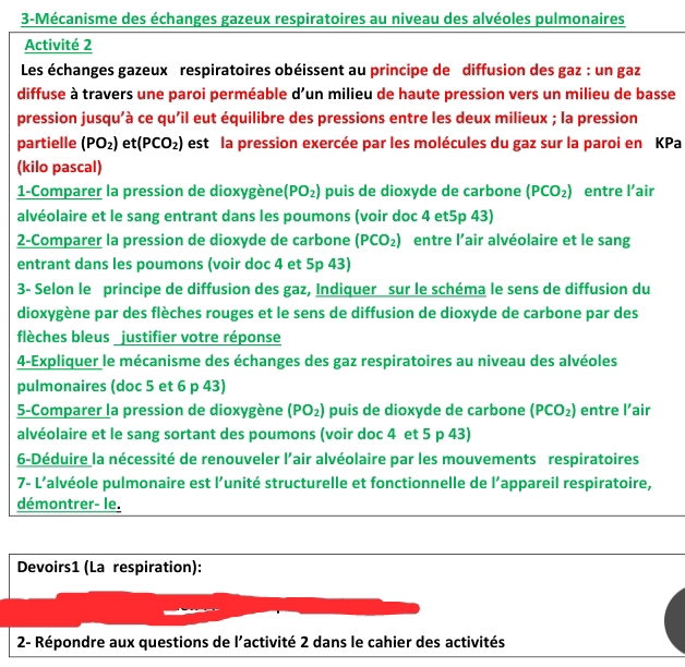 3-Mécanisme des échanges gazeux respiratoires au niveau des alvéoles pulmonaires
Activité 2
Les échanges gazeux respiratoires obéissent au principe de diffusion des gaz : un gaz
diffuse à travers une paroi perméable d'un milieu de haute pression vers un milieu de basse
pression jusqu'à ce qu'il eut équilibre des pressions entre les deux milieux ; la pression
partielle (PO_2) et (PCO_2) est la pression exercée par les molécules du gaz sur la paroi en KPa
(kilo pascal)
1-Comparer la pression de dioxygène (PO_2) puis de dioxyde de carbone (PCO_2) entre l’air
alvéolaire et le sang entrant dans les poumons (voir doc 4 et5p 43)
2-Comparer la pression de dioxyde de carbone (PCO_2) entre l'air alvéolaire et le sang
entrant dans les poumons (voir doc 4 et 5p 43)
3- Selon le principe de diffusion des gaz, Indiquer sur le schéma le sens de diffusion du
dioxygène par des flèches rouges et le sens de diffusion de dioxyde de carbone par des
flèches bleus justifier votre réponse
4-Expliquer le mécanisme des échanges des gaz respiratoires au niveau des alvéoles
pulmonaires (doc 5 et 6 p 43)
5-Comparer la pression de dioxygène (PO_2) puis de dioxyde de carbone (PCO_2) entre l’air
alvéolaire et le sang sortant des poumons (voir doc 4 et 5 p 43)
6-Déduire la nécessité de renouveler l’air alvéolaire par les mouvements respiratoires
7- L’alvéole pulmonaire est l’unité structurelle et fonctionnelle de l’appareil respiratoire,
démontrer- le.
Devoirs1 (La respiration):
2- Répondre aux questions de l'activité 2 dans le cahier des activités