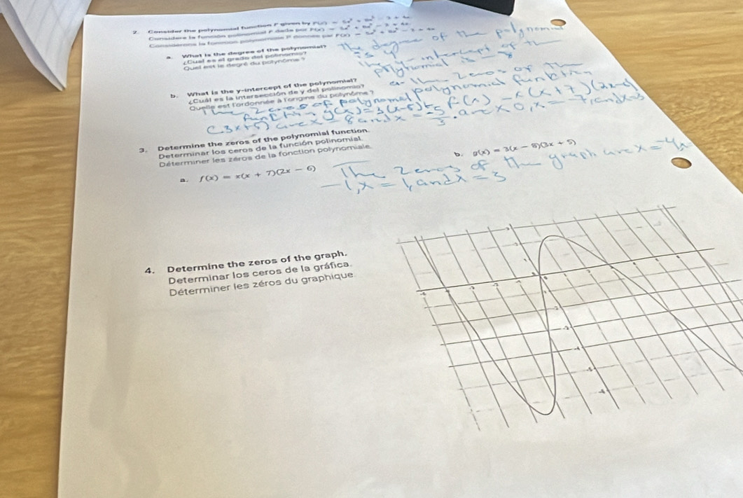 Consider the polynomial function F given by 
Considere la funsión polinomial e dada por FGO 
Considérons la fonesos polysomine 11 donnée par PCO 
Quel est le degré du polynôme') 
b. What is the y-intercept of the polynomial? 
C á l e s la intersección de y de polinom 
le est l'ordonnée à l'origine du polynôme 7 
3. Determine the zeros of the polynomial function. 
Determinar los ceros de la función polinomial 
b g(x)=3(x-5)(3x+5)
Déterminer les zéros de la fonction polynomiale 
a. f(x)=x(x+7)(2x-6)
4. Determine the zeros of the graph. 
Determinar los ceros de la gráfica 
Déterminer les zéros du graphique 
A 
A