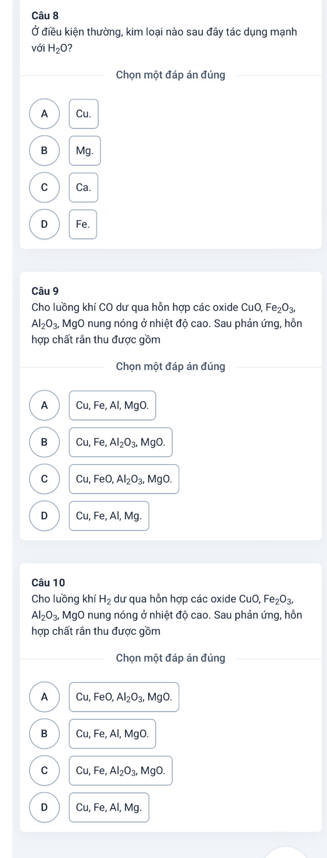 Ở điều kiện thường, kim loại nào sau đây tác dụng mạnh
với H_2O 7
Chọn một đáp án đúng
A Cu.
B Mg.
C Ca.
D Fe.
Câu 9
Cho luồng khí CO dư qua hỗn hợp các oxide CuO, Fe_2 O3
Al_2O_3, MgO nung nóng ở nhiệt độ cao. Sau phản ứng, hỗn
hợp chất rắn thu được gồm
Chọn một đáp án đúng
A Cu, Fe, Al, MgO.
B Cu, Fe, Al_2O_3, MgO.
C Cu, FeO, Al_2O_3, MgO.
D Cu, Fe, Al, Mg. 
Câu 10
Cho luồng khí H_2 dư qua hỗn hợp các oxide CuO, Fe_2O_3
Al_2O_3, MgO nung nóng ở nhiệt độ cao. Sau phản ứng, hỗn
hợp chất rắn thu được gồm
Chọn một đáp án đúng
A Cu, FeO, Al_2O_3, MgO.
B Cu, Fe, Al, MgO.
C Cu, Fe, Al_2O_3, MgO.
D Cu, Fe, Al, Mg.