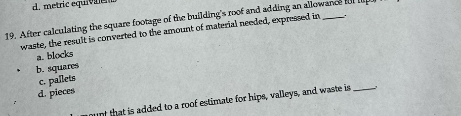 d. metric equivalent
19. After calculating the square footage of the building's roof and adding an allowance for lup 
waste, the result is converted to the amount of material needed, expressed in .
a. blocks
b. squares
c. pallets
d. pieces
unt that is added to a roof estimate for hips, valleys, and waste is _.