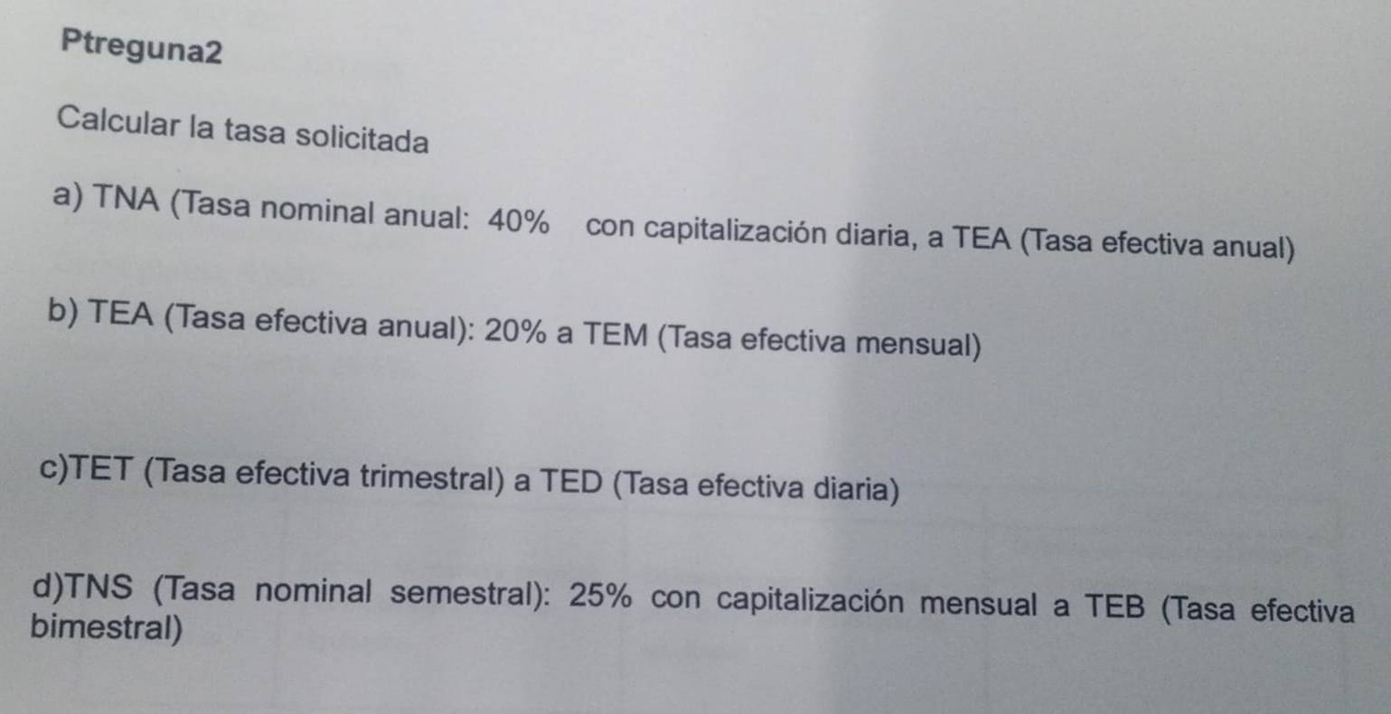 Ptreguna2 
Calcular la tasa solicitada 
a) TNA (Tasa nominal anual: 40% con capitalización diaria, a TEA (Tasa efectiva anual) 
b) TEA (Tasa efectiva anual): 20% a TEM (Tasa efectiva mensual) 
c)TET (Tasa efectiva trimestral) a TED (Tasa efectiva diaria) 
d)TNS (Tasa nominal semestral): 25% con capitalización mensual a TEB (Tasa efectiva 
bimestral)