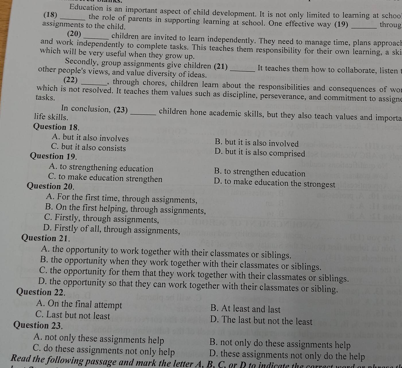 Education is an important aspect of child development. It is not only limited to learning at schoo
(18) _the role of parents in supporting learning at school. One effective way (19)
assignments to the child. _throug
(20) _children are invited to learn independently. They need to manage time, plans approach
and work independently to complete tasks. This teaches them responsibility for their own learning, a ski
which will be very useful when they grow up.
Secondly, group assignments give children (21) It teaches them how to collaborate, listen t
other people's views, and value diversity of ideas._
(22) _, through chores, children learn about the responsibilities and consequences of wor
which is not resolved. It teaches them values such as discipline, perseverance, and commitment to assigne
tasks.
In conclusion, (23) _children hone academic skills, but they also teach values and importa
life skills.
Question 18.
A. but it also involves B. but it is also involved
C. but it also consists D. but it is also comprised
Question 19.
A. to strengthening education B. to strengthen education
C. to make education strengthen D. to make education the strongest
Question 20.
A. For the first time, through assignments,
B. On the first helping, through assignments,
C. Firstly, through assignments,
D. Firstly of all, through assignments,
Question 21.
A. the opportunity to work together with their classmates or siblings.
B. the opportunity when they work together with their classmates or siblings.
C. the opportunity for them that they work together with their classmates or siblings.
D. the opportunity so that they can work together with their classmates or sibling.
Question 22.
A. On the final attempt B. At least and last
C. Last but not least D. The last but not the least
Question 23.
A. not only these assignments help B. not only do these assignments help
C. do these assignments not only help D. these assignments not only do the help
Read the following passage and mark the letter A, B. C. or D to indicate the correc