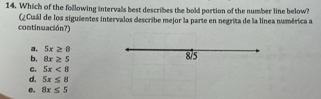 Which of the following intervals best describes the bold portion of the number line below?
(¿Cuál de los siguientes intervalos describe mejor la parte en negrita de la línea numérica a
continuación?)
a. 5x≥ -8
b. 8x≥ 5 8/5
C. 5x<8</tex>
d. 5x≤ 8
e. 8x≤ 5