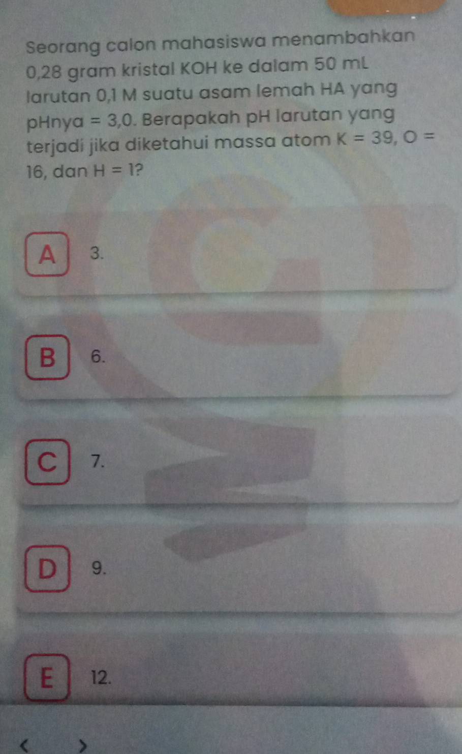 Seorang calon mahasiswa menambahkan
0,28 gram kristal KOH ke dalam 50 mL
larutan 0,1 M suatu asam lemah HA yang
pHny a =3,0. Berapakah pH larutan yang
terjadi jika diketahui massa atom K=39, O=
16, dan H=1 2
A 3.
B 6.
C 1.
D 9.
E 12.