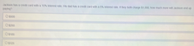 Jackson has a credit card with a 15% interest rate. His dad has a credit card with a 5% interest rate. If they both charge $1,000, how much more will Jackson end up
paying ?
8500
8250
8100
8120