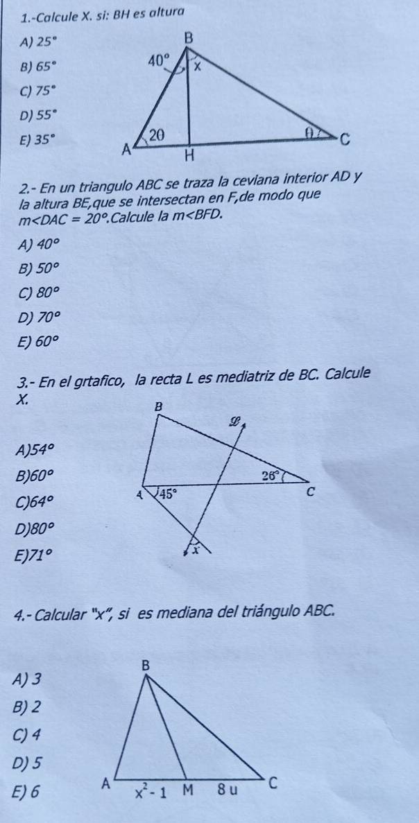 1.-Calcule X. si: BH es altura
A) 25°
B) 65°
C) 75°
D) 55°
E) 35°
2.- En un triangulo ABC se traza la ceviana interior AD y
la altura BE,que se intersectan en F,de modo que
m∠ DAC=20°.Calcule la m
A) 40^o
B) 50°
CJ 80^o
D) 70°
E) 60°
3.- En el grtafico, la recta L es mediatriz de BC. Calcule
X.
A) 54°
B 60°
C) 64°
D) 80°
E 71°
4.- Calcular 'x'', si es mediana del triángulo ABC.
A) 3
B) 2
C) 4
D) 5
E)6