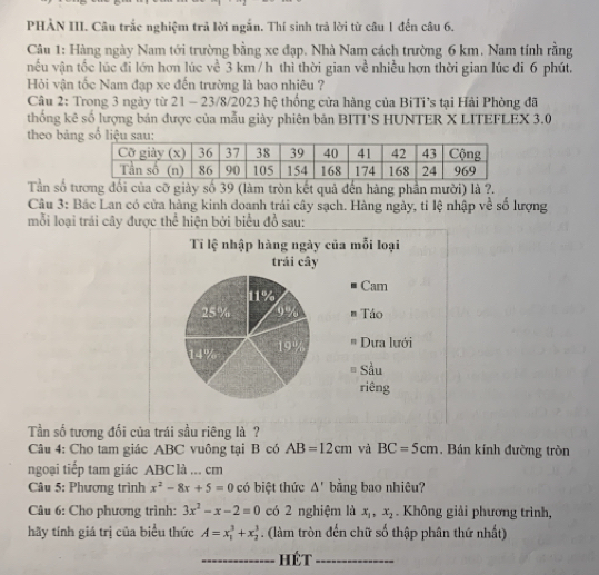 PHẢN III. Câu trắc nghiệm trả lời ngắn. Thí sinh trả lời từ câu 1 đến câu 6.
Câu 1: Hàng ngày Nam tới trường bằng xe đạp. Nhà Nam cách trường 6 km. Nam tính rằng
nều vận tốc lúc đi lớn hơn lúc về 3 km /h thì thời gian về nhiều hơn thời gian lúc đi 6 phút.
Hỏi vận tốc Nam đạp xe đến trường là bao nhịêu ?
Câu 2: Trong 3 ngày từ 21 - 23/8/2023 hệ thống cửa hàng của BiTi's tại Hải Phòng đã
thống kê số lượng bán được của mẫu giày phiên bản BITT'S HUNTER X LITEFLEX 3.0
theo bản
Tần số tương đổi của cỡ giày số 39 (làm tròn kết quả đến hàng phần mười) là ?.
Câu 3: Bác Lan có cửa hàng kinh doanh trái cây sạch. Hàng ngày, tỉ lệ nhập về số lượng
mỗi loại trái cây được thể hiện bởi biểu đồ sau:
Ti lệ nhập hàng ngày của mỗi loại
trải cây
Cam
11%
25% 9%   Táo
14% 19%
Dựa lưới
# Sầu
riêng
Tần số tương đối của trái sầu riêng là ?
Câu 4: Cho tam giác ABC vuông tại B có AB=12cm và BC=5cm. Bán kính đường tròn
ngoại tiếp tam giác ABC là ... cm
Câu 5: Phương trình x^2-8x+5=0 có biệt thức △ ' bằng bao nhiêu?
Câu 6: Cho phương trình: 3x^2-x-2=0 có 2 nghiệm là x_1,x_2. Không giải phương trình,
hãy tính giá trị của biểu thức A=x_1^3+x_2^3. (làm tròn đến chữ số thập phân thứ nhất)
_HéT_