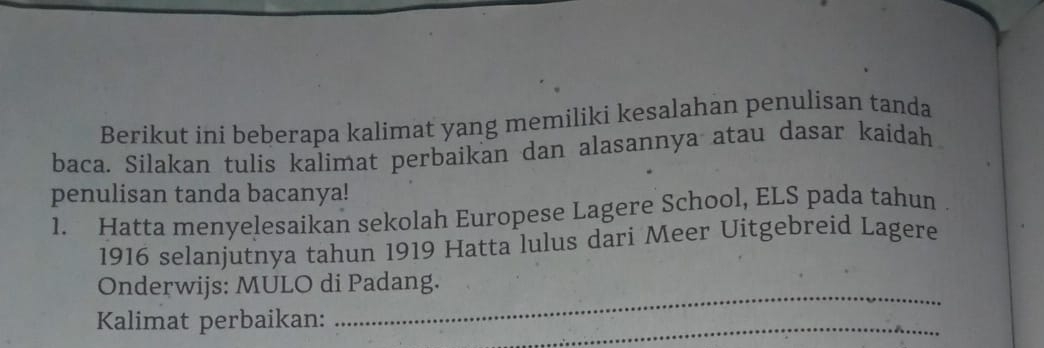 Berikut ini beberapa kalimat yang memiliki kesalahan penulisan tanda 
baca. Silakan tulis kalimat perbaikan dan alasannya atau dasar kaidah 
penulisan tanda bacanya! 
1. Hatta menyelesaikan sekolah Europese Lagere School, ELS pada tahun . 
1916 selanjutnya tahun 1919 Hatta lulus dari Meer Uitgebreid Lagere 
Onderwijs: MULO di Padang. 
Kalimat perbaikan: 
_ 
_